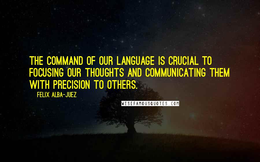 Felix Alba-Juez Quotes: The command of our language is crucial to focusing our thoughts and communicating them with precision to others.