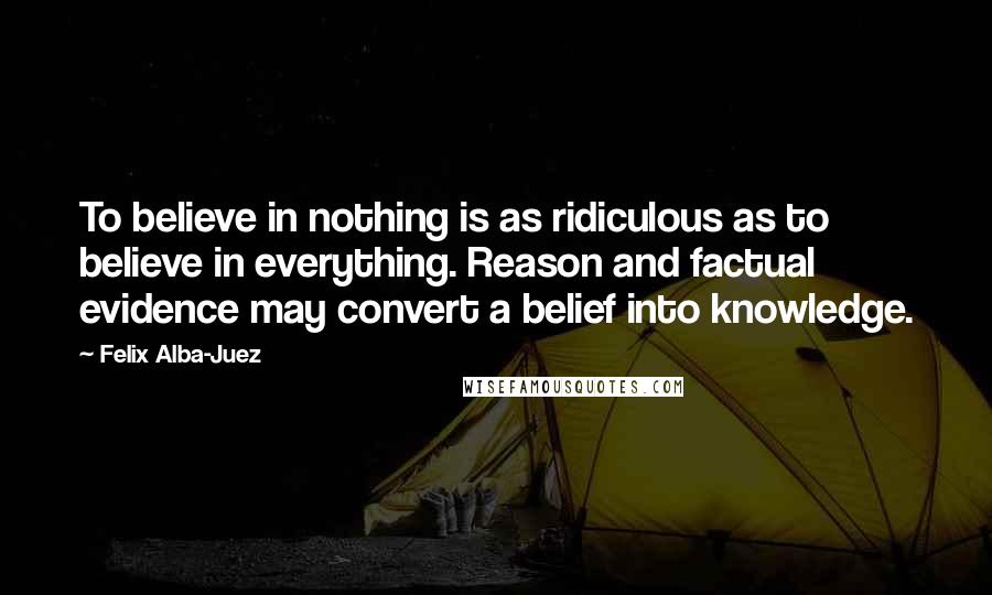 Felix Alba-Juez Quotes: To believe in nothing is as ridiculous as to believe in everything. Reason and factual evidence may convert a belief into knowledge.