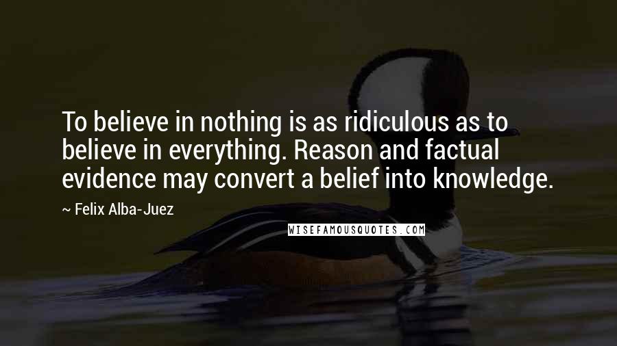 Felix Alba-Juez Quotes: To believe in nothing is as ridiculous as to believe in everything. Reason and factual evidence may convert a belief into knowledge.