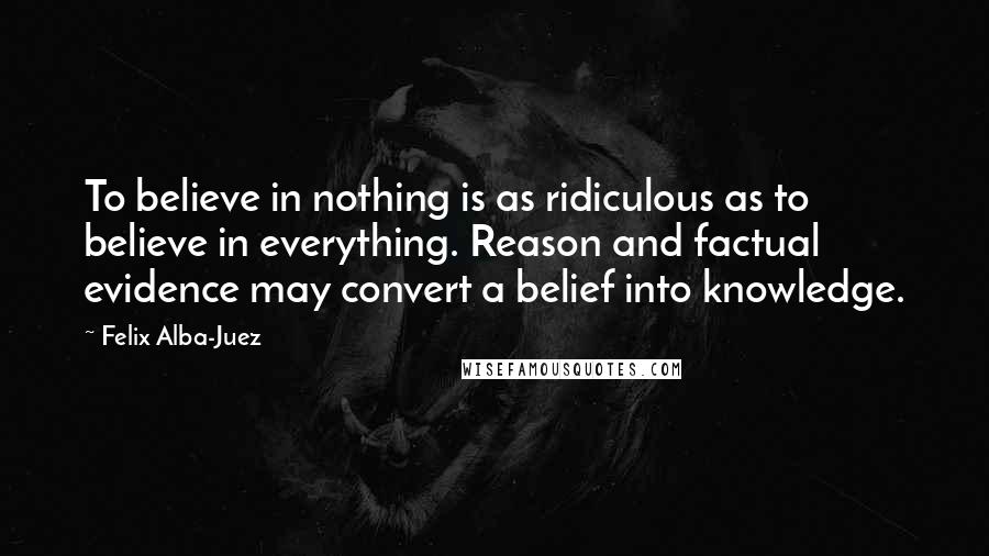 Felix Alba-Juez Quotes: To believe in nothing is as ridiculous as to believe in everything. Reason and factual evidence may convert a belief into knowledge.