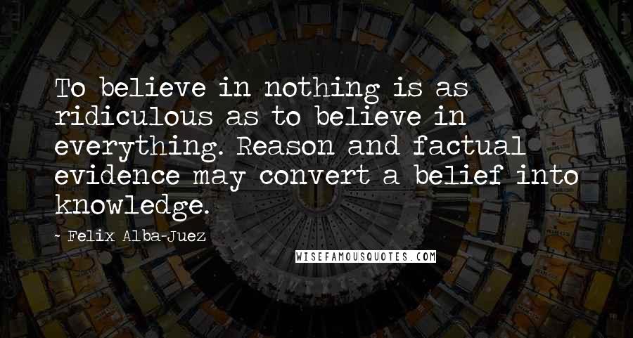 Felix Alba-Juez Quotes: To believe in nothing is as ridiculous as to believe in everything. Reason and factual evidence may convert a belief into knowledge.