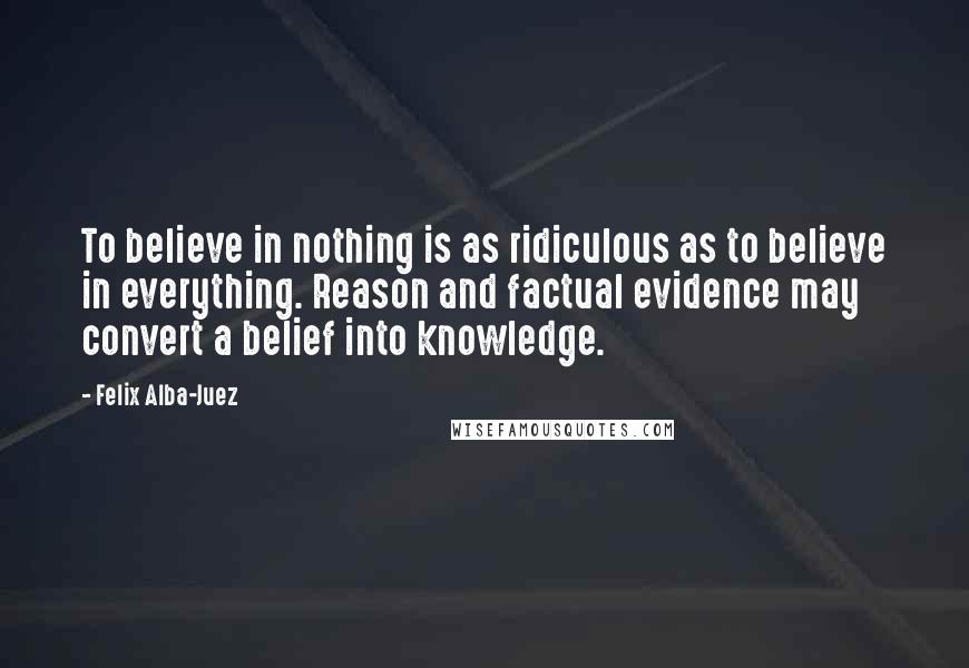 Felix Alba-Juez Quotes: To believe in nothing is as ridiculous as to believe in everything. Reason and factual evidence may convert a belief into knowledge.