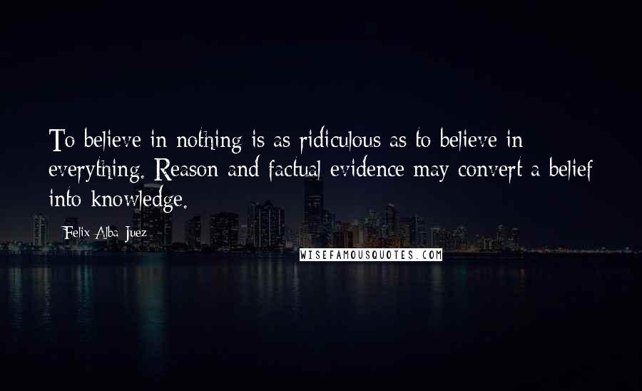 Felix Alba-Juez Quotes: To believe in nothing is as ridiculous as to believe in everything. Reason and factual evidence may convert a belief into knowledge.