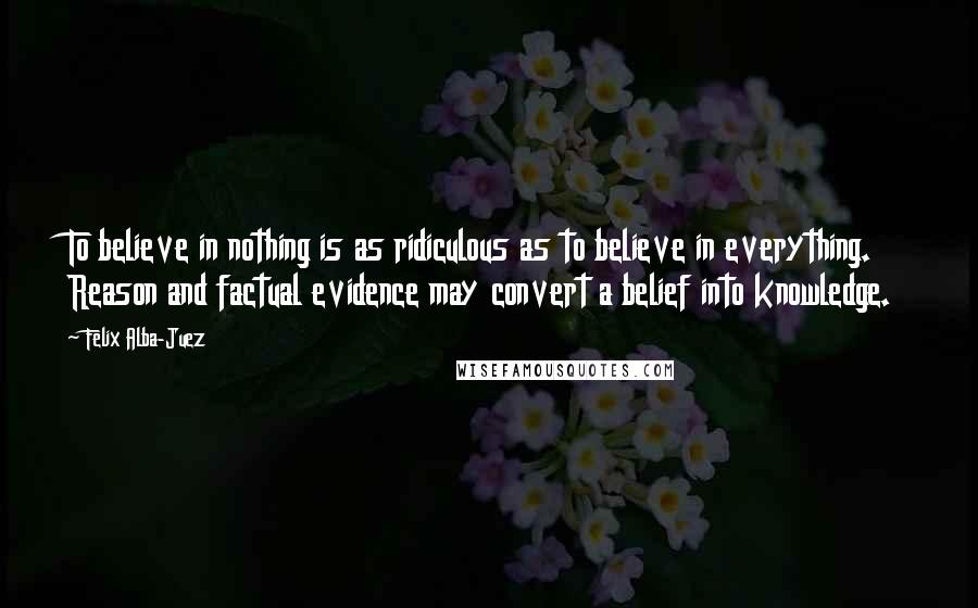 Felix Alba-Juez Quotes: To believe in nothing is as ridiculous as to believe in everything. Reason and factual evidence may convert a belief into knowledge.