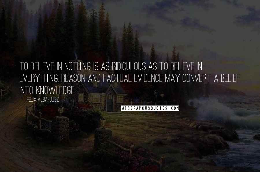 Felix Alba-Juez Quotes: To believe in nothing is as ridiculous as to believe in everything. Reason and factual evidence may convert a belief into knowledge.