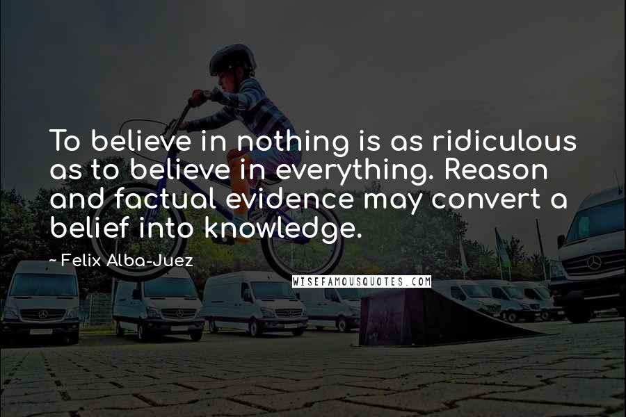 Felix Alba-Juez Quotes: To believe in nothing is as ridiculous as to believe in everything. Reason and factual evidence may convert a belief into knowledge.