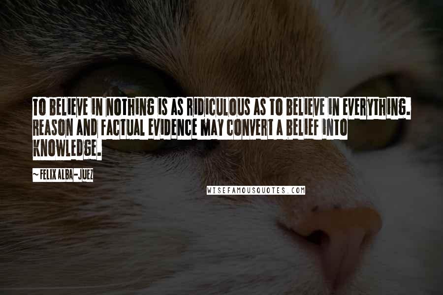 Felix Alba-Juez Quotes: To believe in nothing is as ridiculous as to believe in everything. Reason and factual evidence may convert a belief into knowledge.