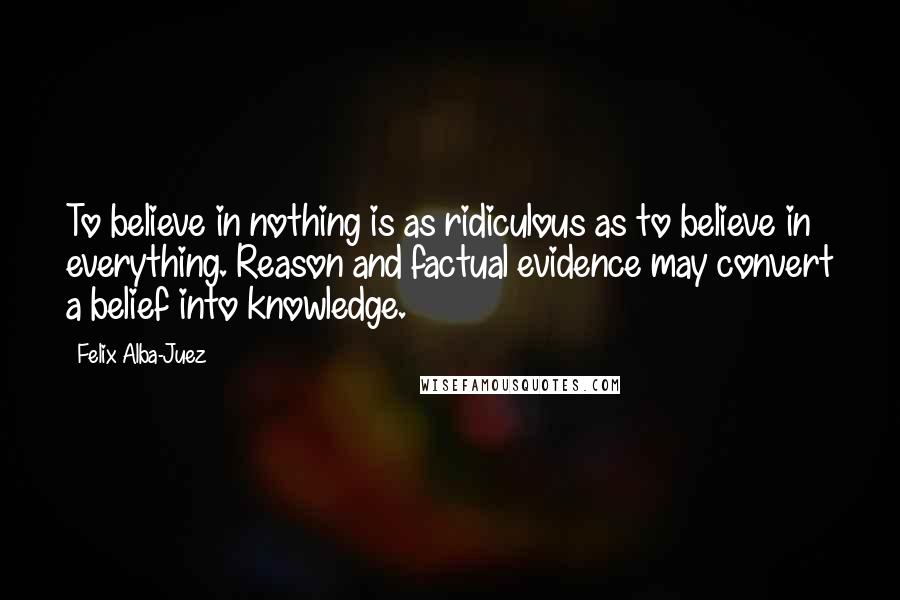 Felix Alba-Juez Quotes: To believe in nothing is as ridiculous as to believe in everything. Reason and factual evidence may convert a belief into knowledge.