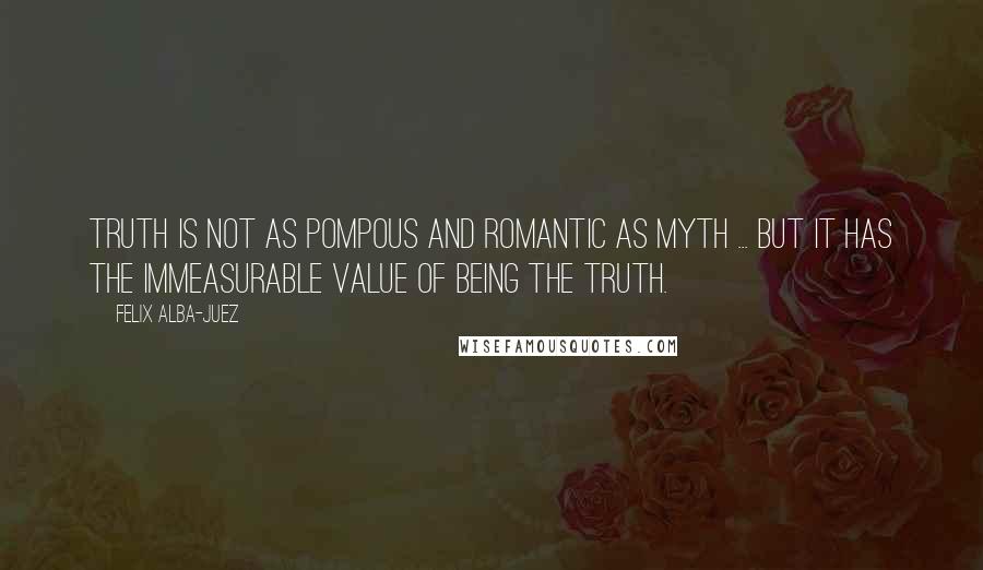 Felix Alba-Juez Quotes: Truth is not as pompous and romantic as myth ... but it has the immeasurable value of being the Truth.