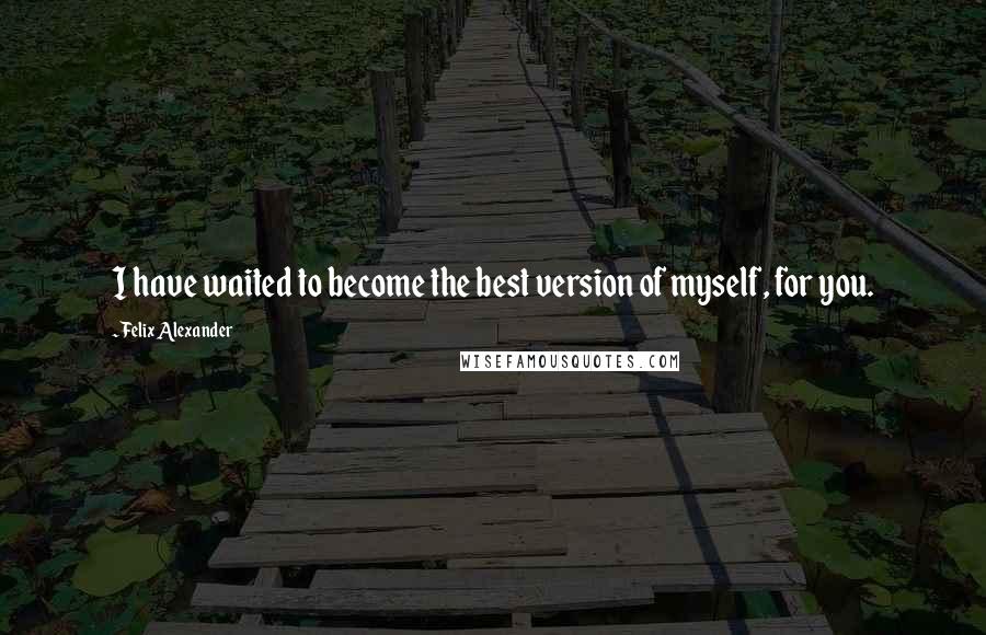 Felix Alexander Quotes: I have waited to become the best version of myself, for you.