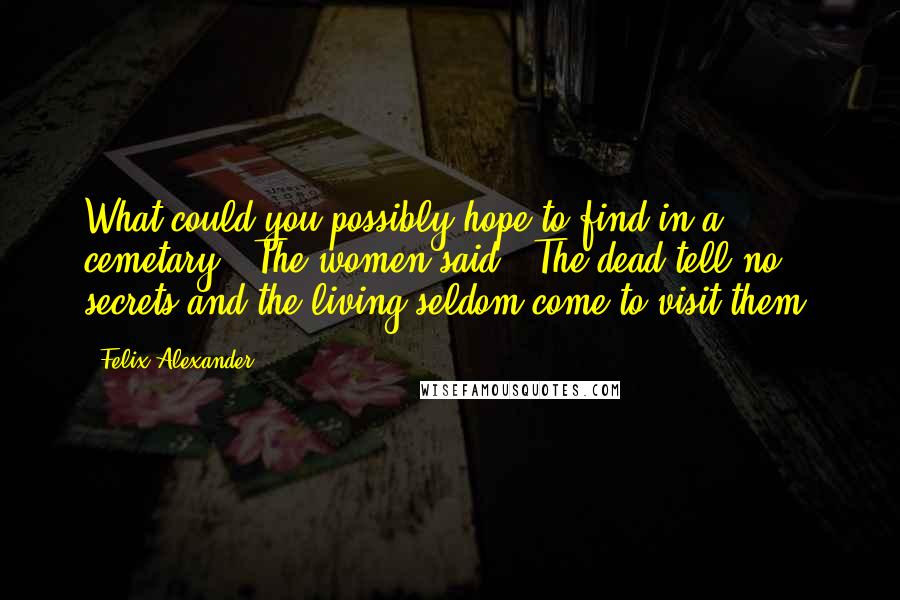 Felix Alexander Quotes: What could you possibly hope to find in a cemetary?" The women said. "The dead tell no secrets and the living seldom come to visit them.