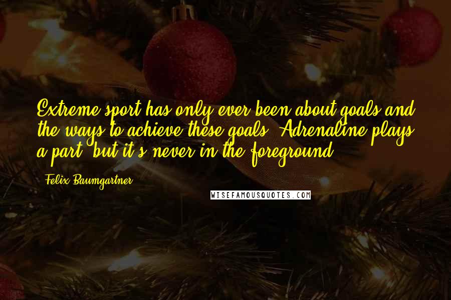 Felix Baumgartner Quotes: Extreme sport has only ever been about goals and the ways to achieve these goals. Adrenaline plays a part, but it's never in the foreground.