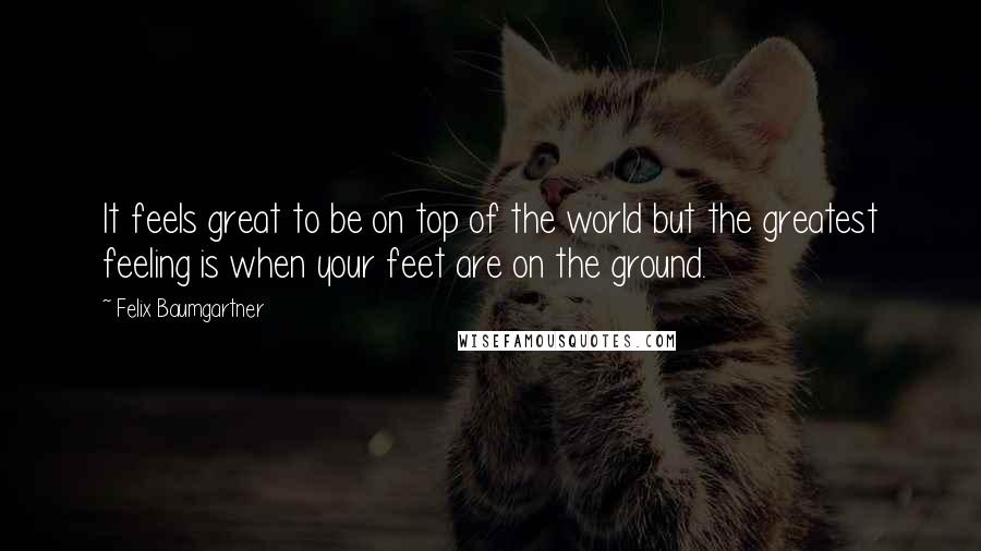 Felix Baumgartner Quotes: It feels great to be on top of the world but the greatest feeling is when your feet are on the ground.