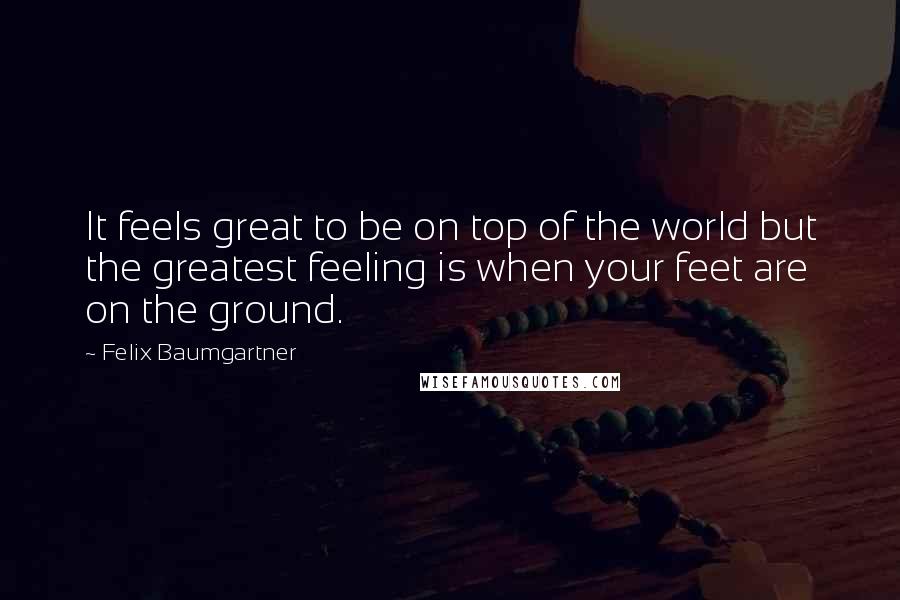 Felix Baumgartner Quotes: It feels great to be on top of the world but the greatest feeling is when your feet are on the ground.