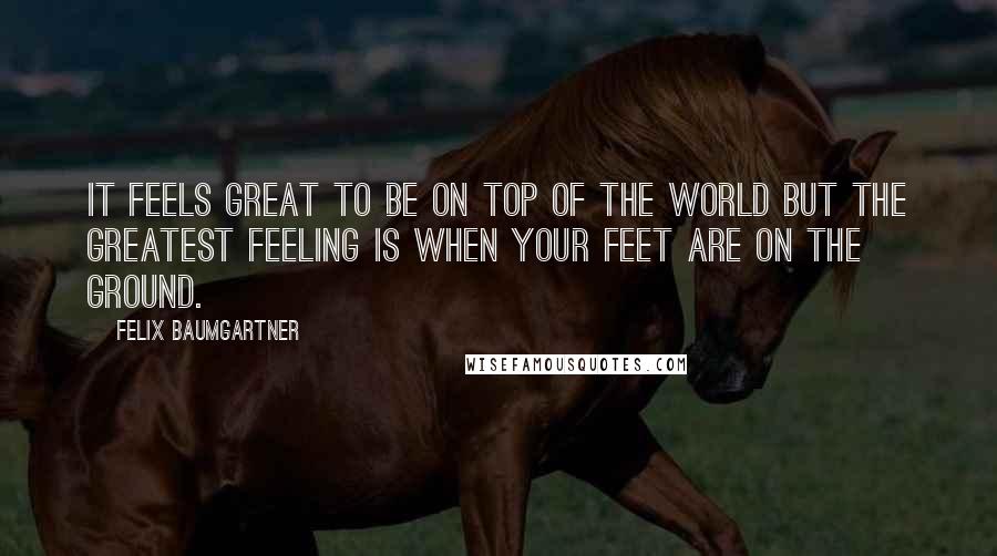 Felix Baumgartner Quotes: It feels great to be on top of the world but the greatest feeling is when your feet are on the ground.