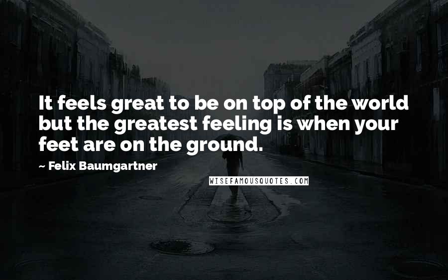 Felix Baumgartner Quotes: It feels great to be on top of the world but the greatest feeling is when your feet are on the ground.