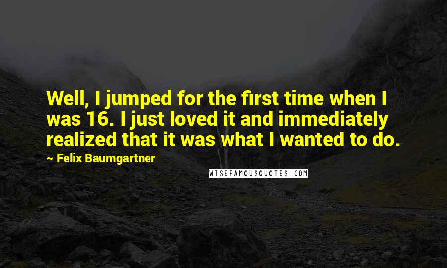 Felix Baumgartner Quotes: Well, I jumped for the first time when I was 16. I just loved it and immediately realized that it was what I wanted to do.