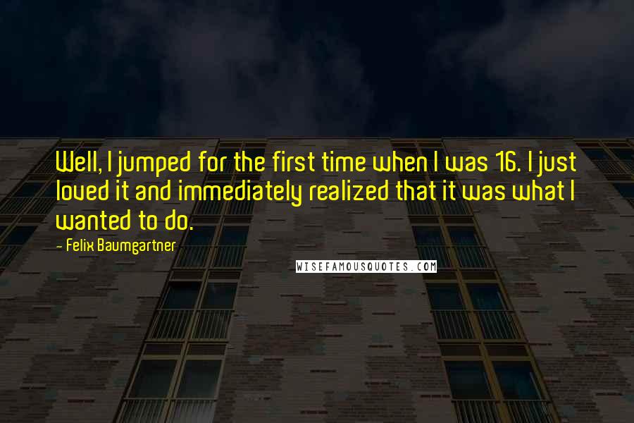 Felix Baumgartner Quotes: Well, I jumped for the first time when I was 16. I just loved it and immediately realized that it was what I wanted to do.