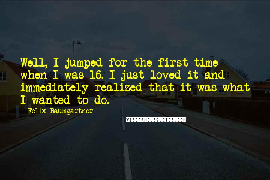 Felix Baumgartner Quotes: Well, I jumped for the first time when I was 16. I just loved it and immediately realized that it was what I wanted to do.