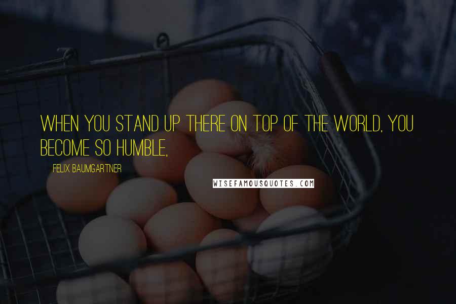 Felix Baumgartner Quotes: When you stand up there on top of the world, you become so humble,