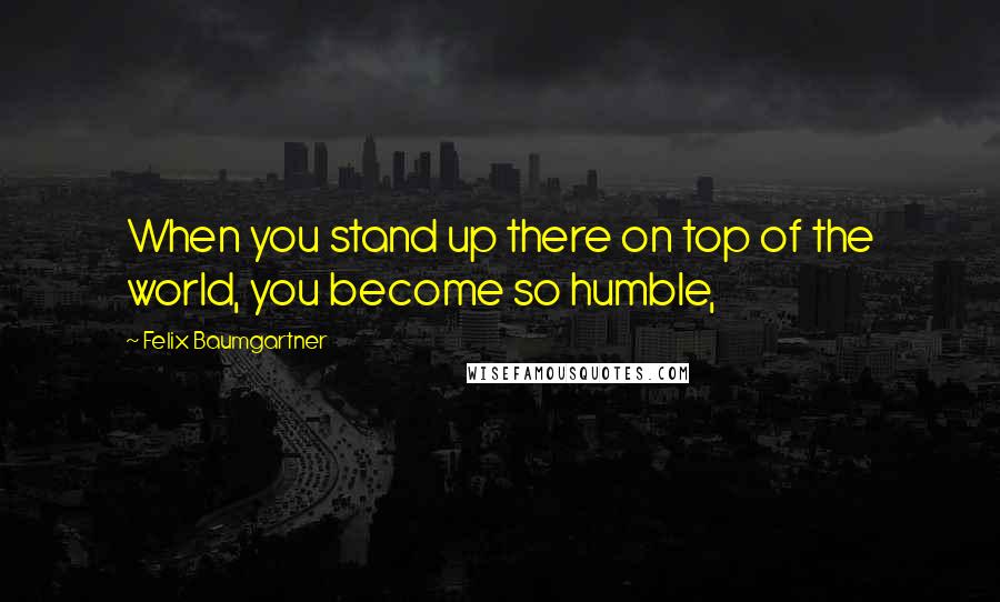 Felix Baumgartner Quotes: When you stand up there on top of the world, you become so humble,