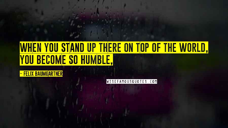 Felix Baumgartner Quotes: When you stand up there on top of the world, you become so humble,