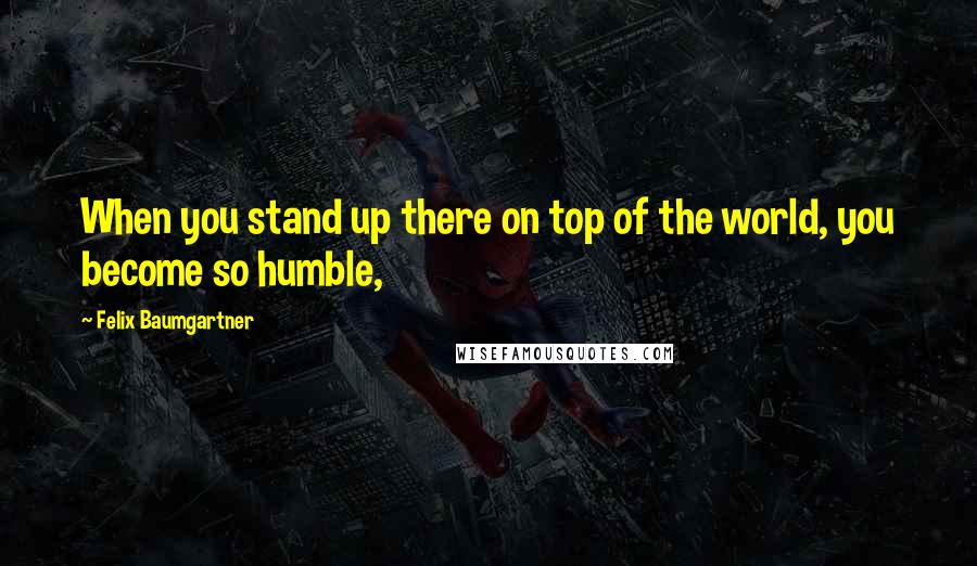 Felix Baumgartner Quotes: When you stand up there on top of the world, you become so humble,