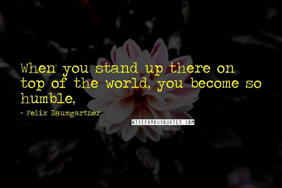 Felix Baumgartner Quotes: When you stand up there on top of the world, you become so humble,