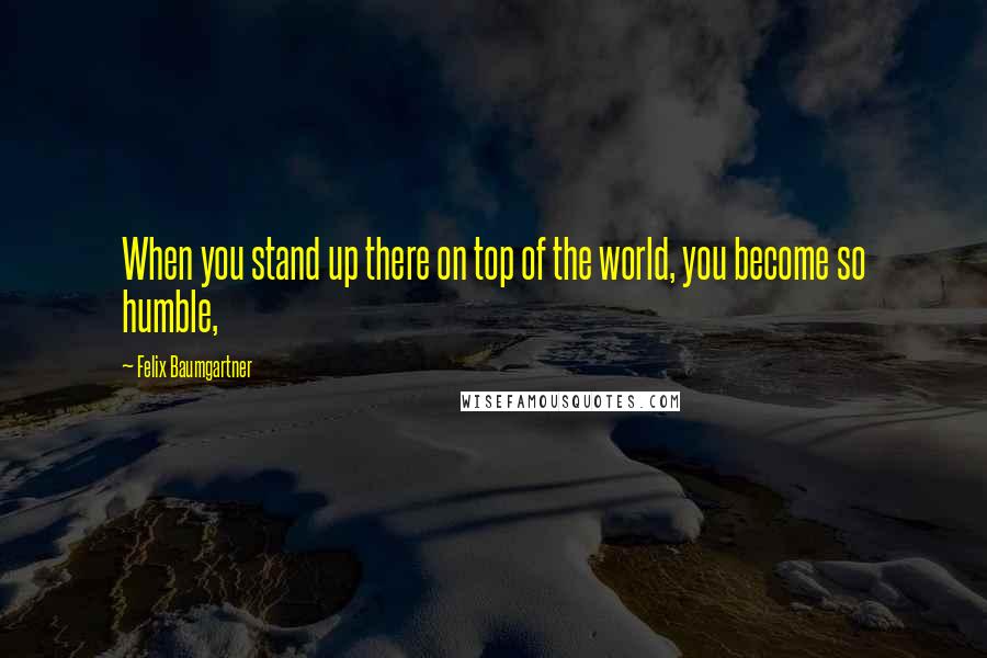 Felix Baumgartner Quotes: When you stand up there on top of the world, you become so humble,