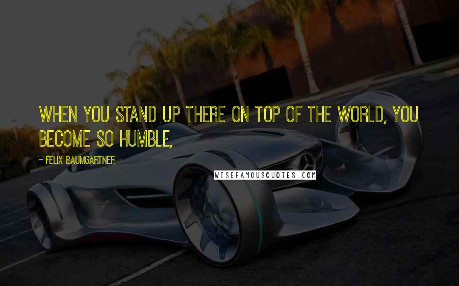 Felix Baumgartner Quotes: When you stand up there on top of the world, you become so humble,