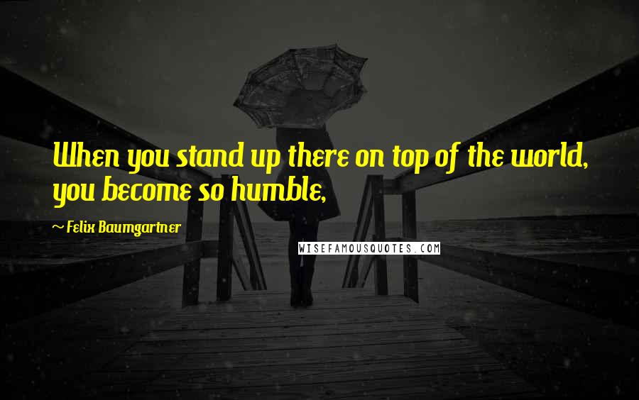 Felix Baumgartner Quotes: When you stand up there on top of the world, you become so humble,