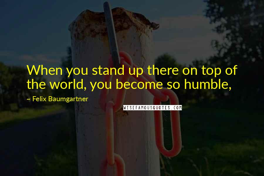 Felix Baumgartner Quotes: When you stand up there on top of the world, you become so humble,