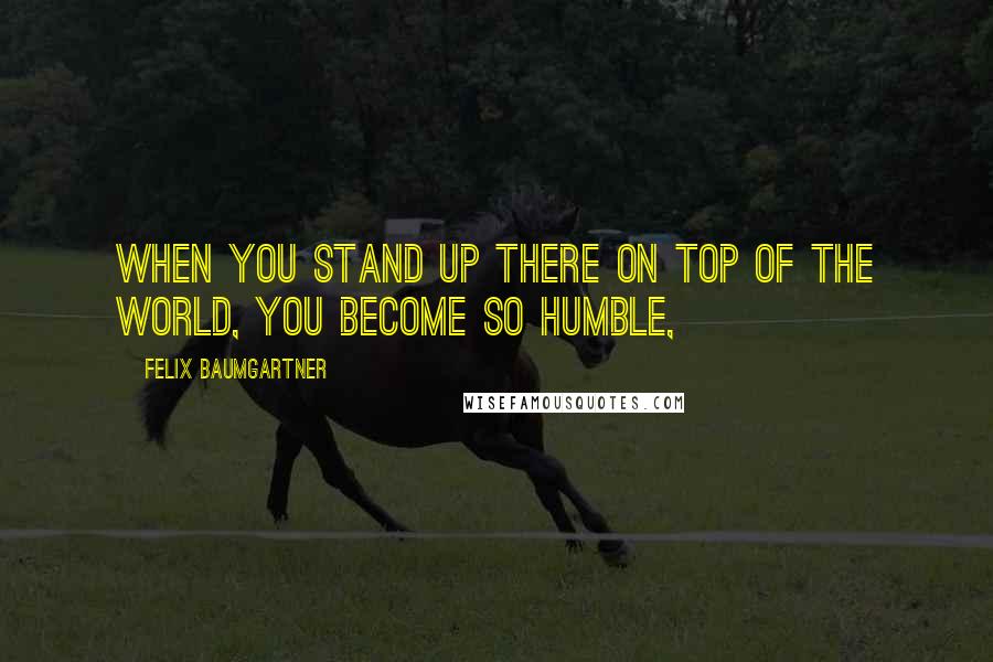 Felix Baumgartner Quotes: When you stand up there on top of the world, you become so humble,