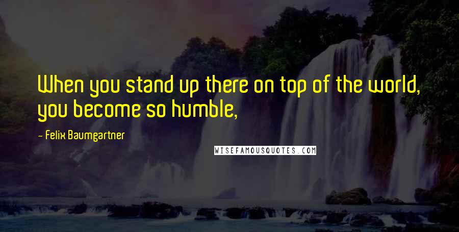 Felix Baumgartner Quotes: When you stand up there on top of the world, you become so humble,