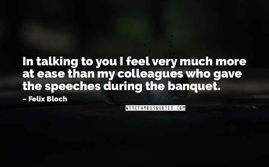 Felix Bloch Quotes: In talking to you I feel very much more at ease than my colleagues who gave the speeches during the banquet.