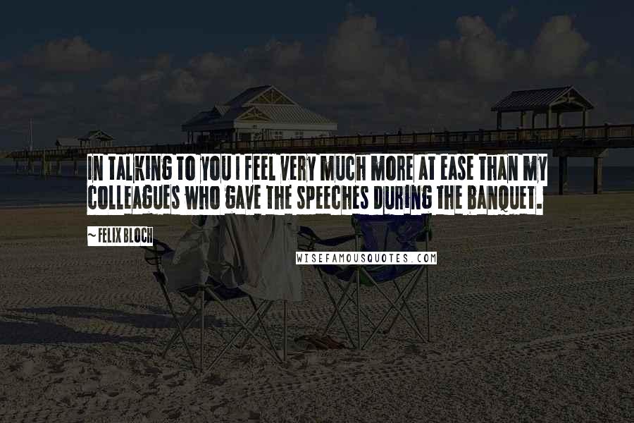 Felix Bloch Quotes: In talking to you I feel very much more at ease than my colleagues who gave the speeches during the banquet.