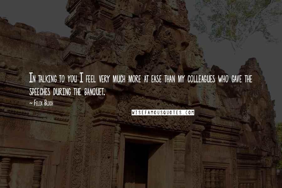 Felix Bloch Quotes: In talking to you I feel very much more at ease than my colleagues who gave the speeches during the banquet.