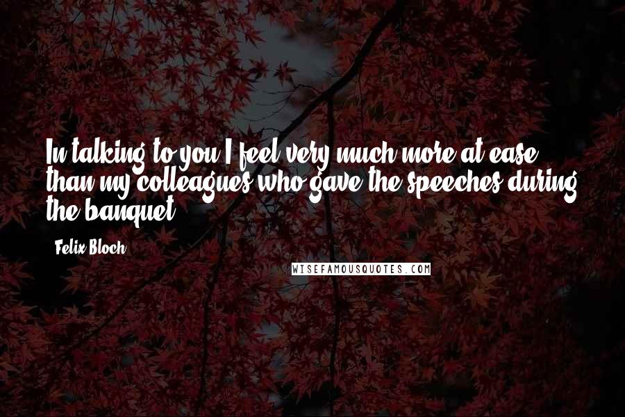Felix Bloch Quotes: In talking to you I feel very much more at ease than my colleagues who gave the speeches during the banquet.