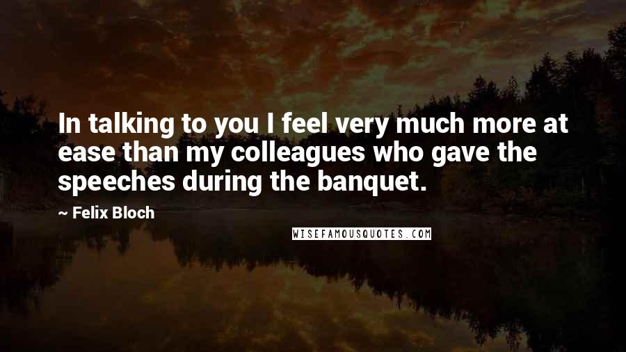 Felix Bloch Quotes: In talking to you I feel very much more at ease than my colleagues who gave the speeches during the banquet.