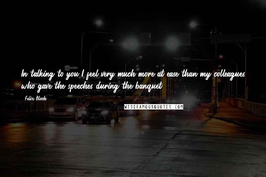 Felix Bloch Quotes: In talking to you I feel very much more at ease than my colleagues who gave the speeches during the banquet.