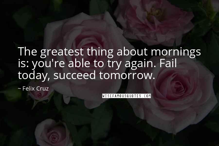 Felix Cruz Quotes: The greatest thing about mornings is: you're able to try again. Fail today, succeed tomorrow.