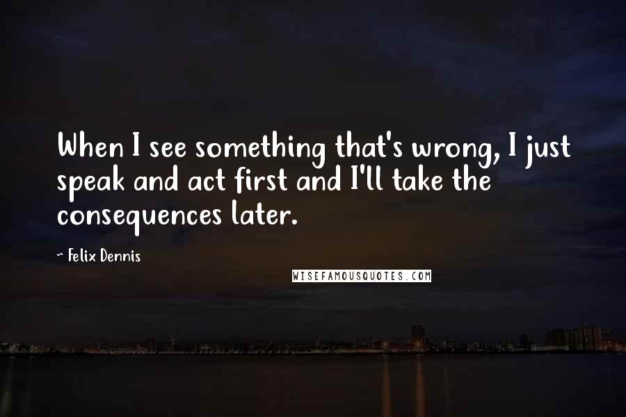 Felix Dennis Quotes: When I see something that's wrong, I just speak and act first and I'll take the consequences later.