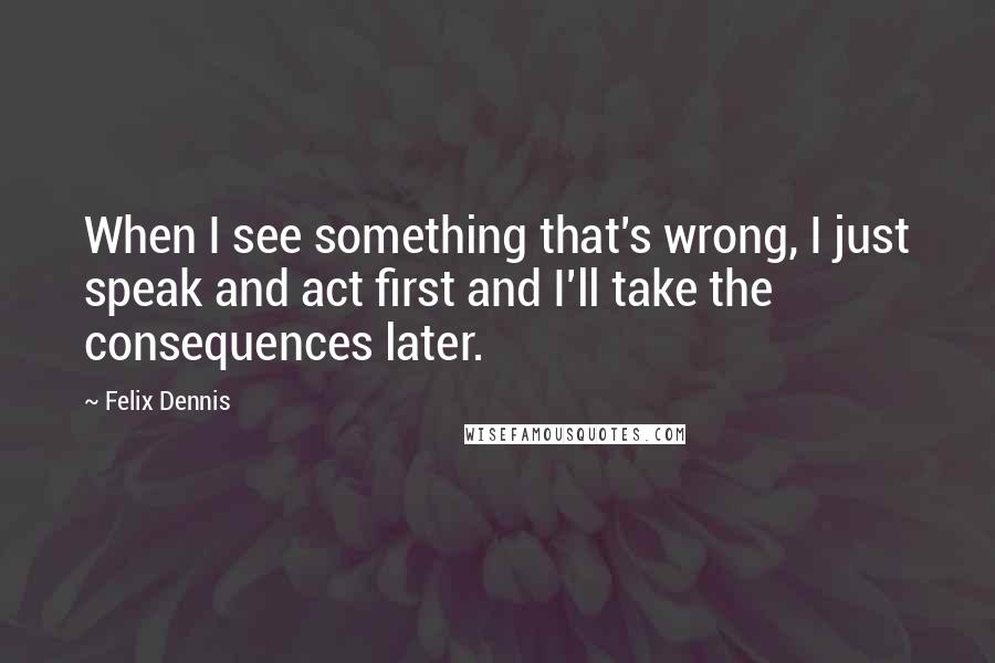 Felix Dennis Quotes: When I see something that's wrong, I just speak and act first and I'll take the consequences later.
