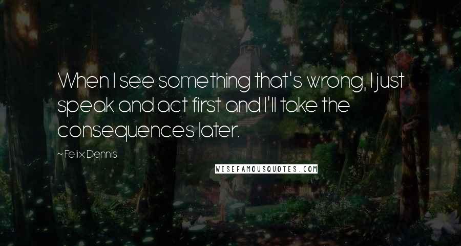 Felix Dennis Quotes: When I see something that's wrong, I just speak and act first and I'll take the consequences later.