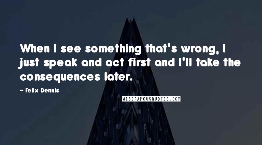 Felix Dennis Quotes: When I see something that's wrong, I just speak and act first and I'll take the consequences later.