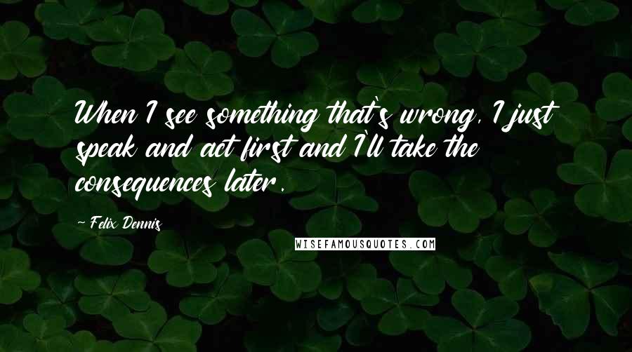 Felix Dennis Quotes: When I see something that's wrong, I just speak and act first and I'll take the consequences later.