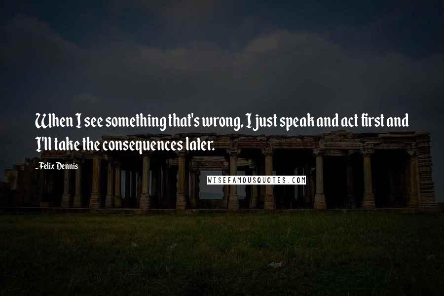 Felix Dennis Quotes: When I see something that's wrong, I just speak and act first and I'll take the consequences later.