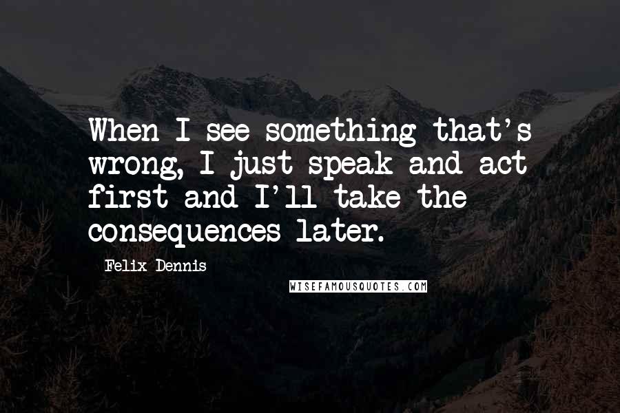 Felix Dennis Quotes: When I see something that's wrong, I just speak and act first and I'll take the consequences later.