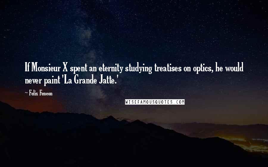 Felix Feneon Quotes: If Monsieur X spent an eternity studying treatises on optics, he would never paint 'La Grande Jatte.'