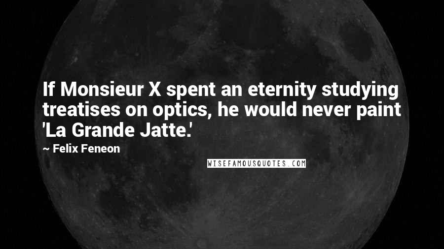 Felix Feneon Quotes: If Monsieur X spent an eternity studying treatises on optics, he would never paint 'La Grande Jatte.'